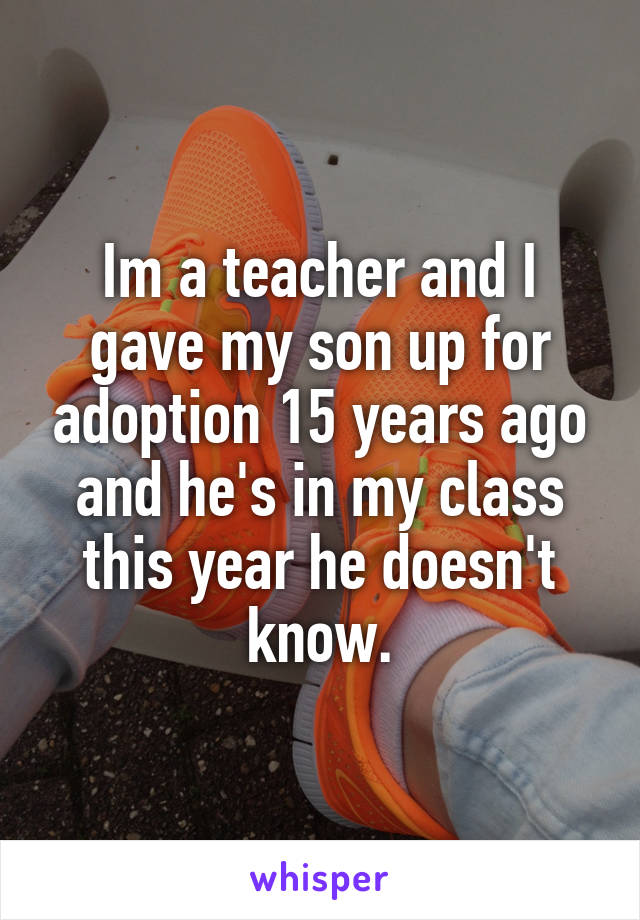 Im a teacher and I gave my son up for adoption 15 years ago and he's in my class this year he doesn't know.