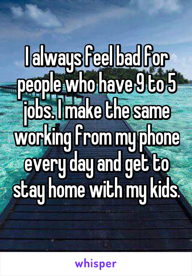 I always feel bad for people who have 9 to 5 jobs. I make the same working from my phone every day and get to stay home with my kids. 