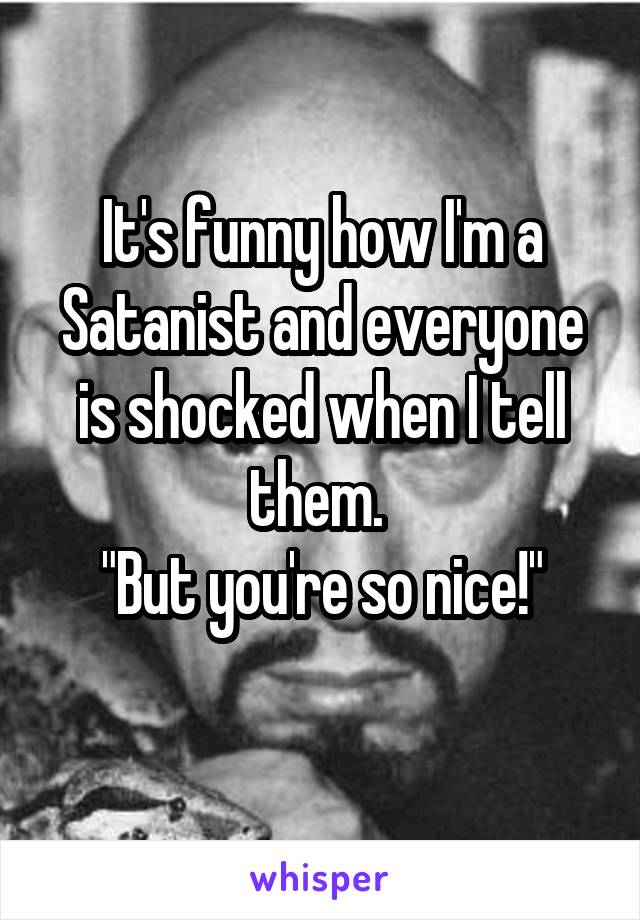 It's funny how I'm a Satanist and everyone is shocked when I tell them. 
"But you're so nice!"

