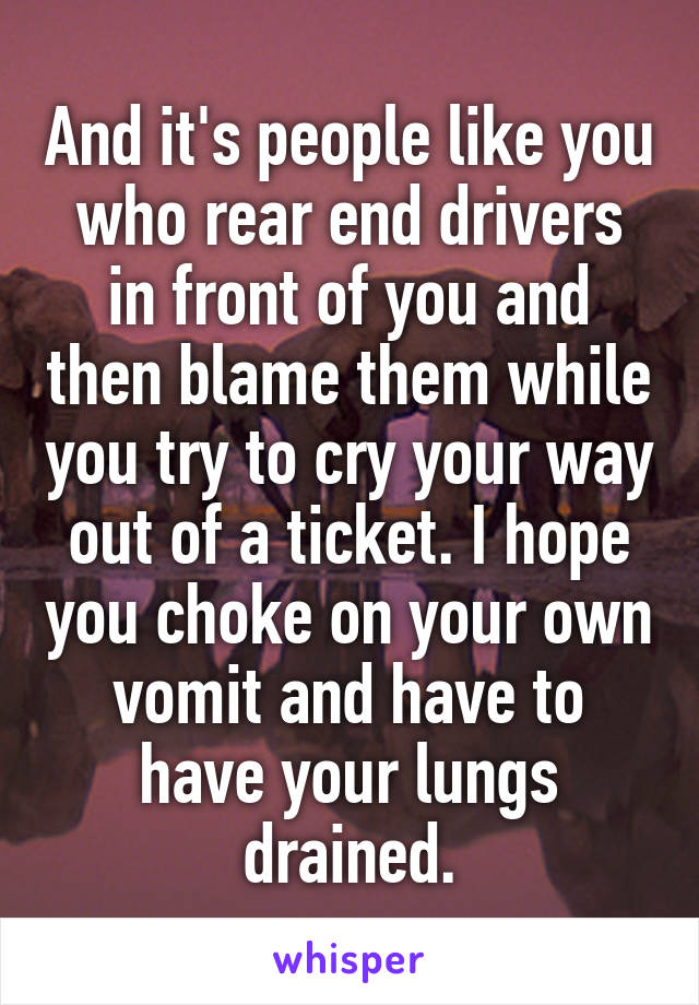 And it's people like you who rear end drivers in front of you and then blame them while you try to cry your way out of a ticket. I hope you choke on your own vomit and have to have your lungs drained.