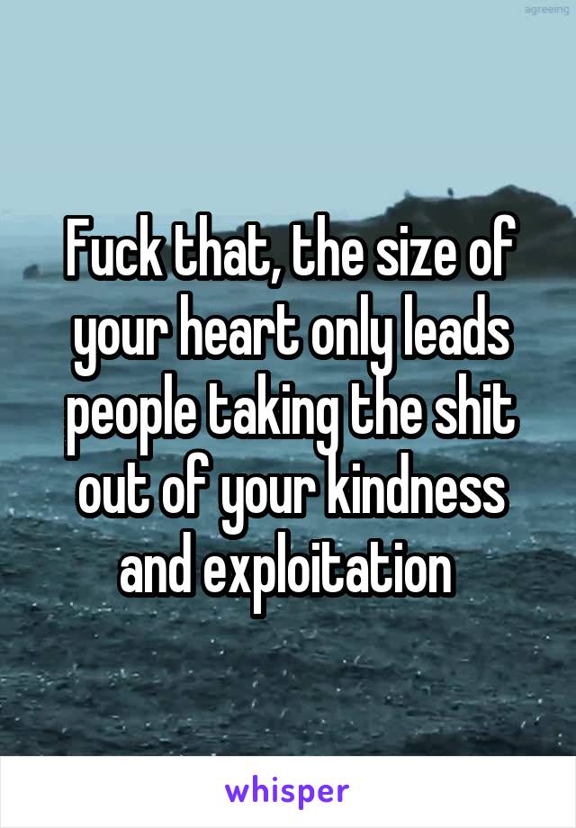 Fuck that, the size of your heart only leads people taking the shit out of your kindness and exploitation 