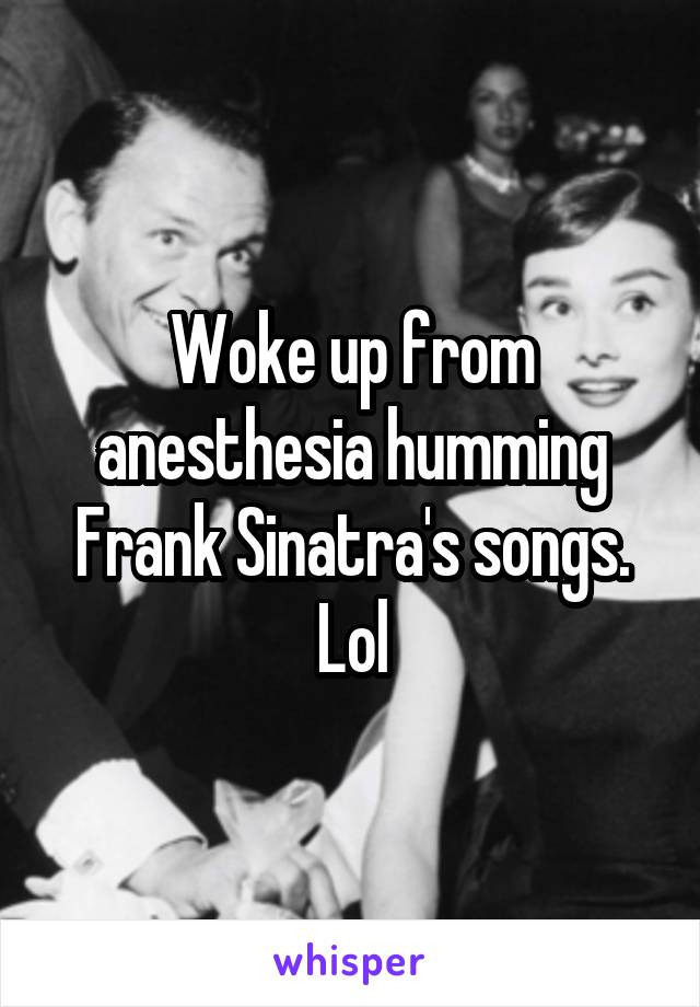 Woke up from anesthesia humming Frank Sinatra's songs. Lol