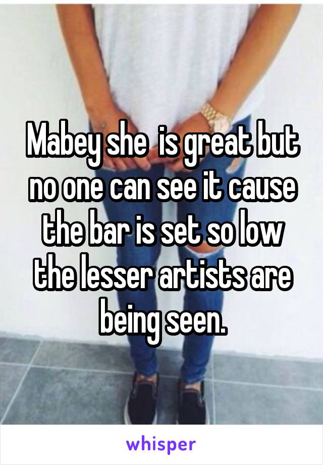 Mabey she  is great but no one can see it cause the bar is set so low the lesser artists are being seen.