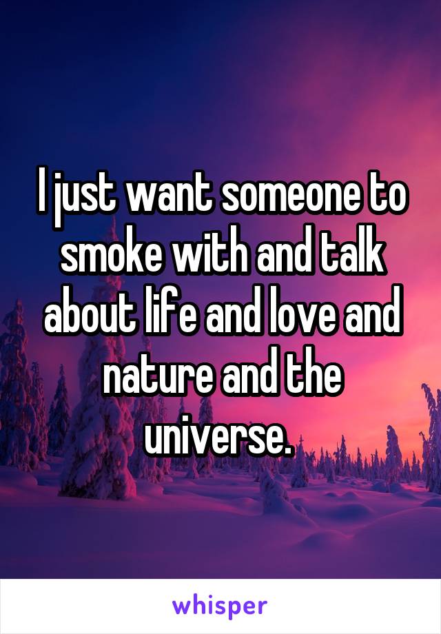 I just want someone to smoke with and talk about life and love and nature and the universe. 