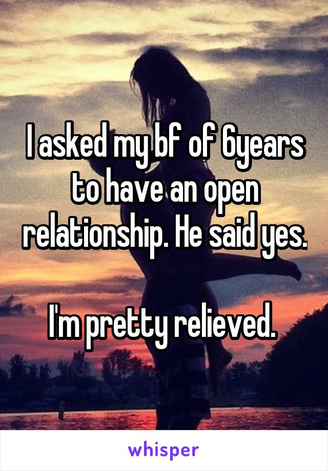 I asked my bf of 6years to have an open relationship. He said yes. 
I'm pretty relieved. 