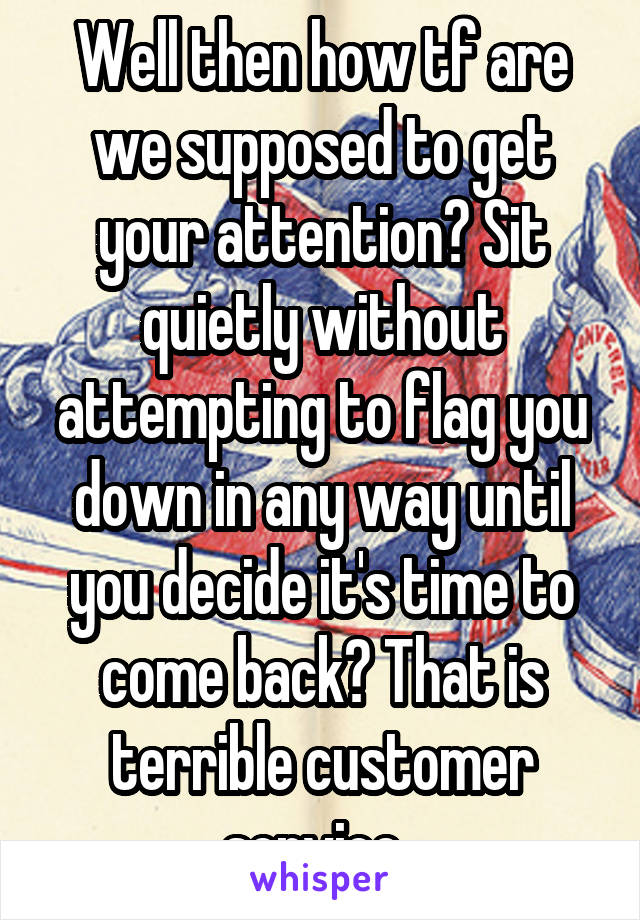 Well then how tf are we supposed to get your attention? Sit quietly without attempting to flag you down in any way until you decide it's time to come back? That is terrible customer service. 