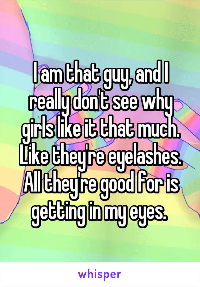 I am that guy, and I really don't see why girls like it that much. Like they're eyelashes. All they're good for is getting in my eyes. 
