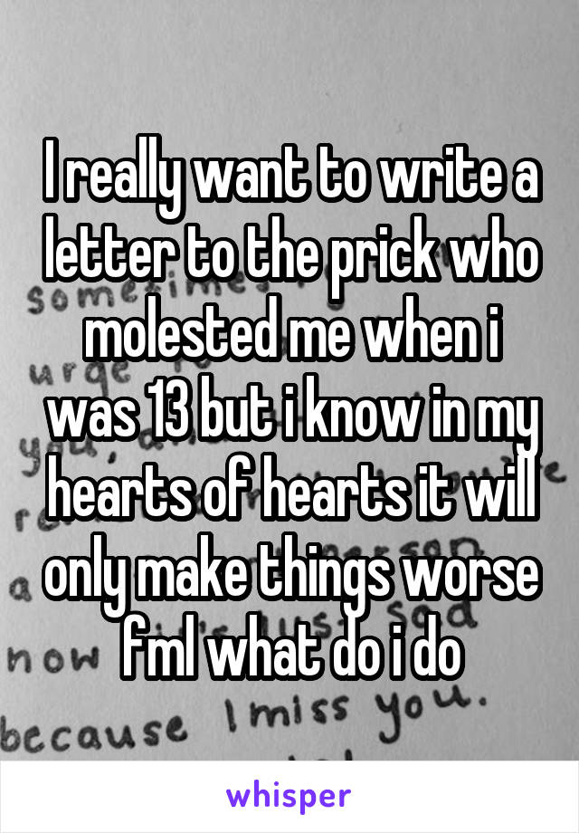 I really want to write a letter to the prick who molested me when i was 13 but i know in my hearts of hearts it will only make things worse fml what do i do