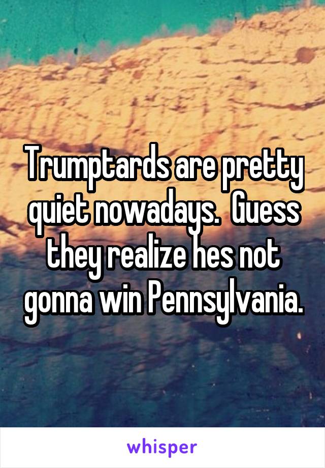 Trumptards are pretty quiet nowadays.  Guess they realize hes not gonna win Pennsylvania.
