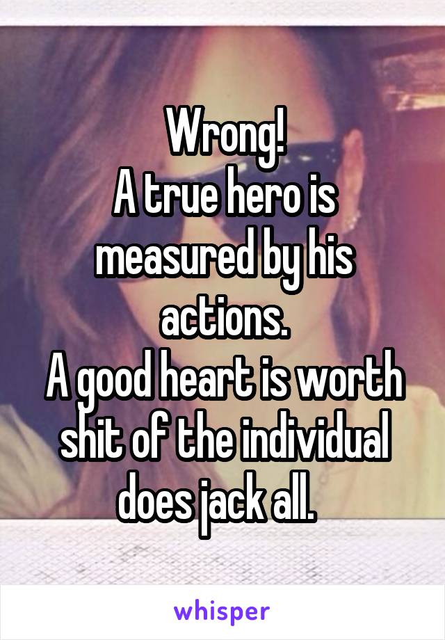 Wrong!
A true hero is measured by his actions.
A good heart is worth shit of the individual does jack all.  