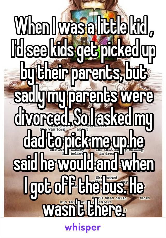 When I was a little kid , I'd see kids get picked up by their parents, but sadly my parents were divorced. So I asked my dad to pick me up.he said he would and when I got off the bus. He wasn't there.