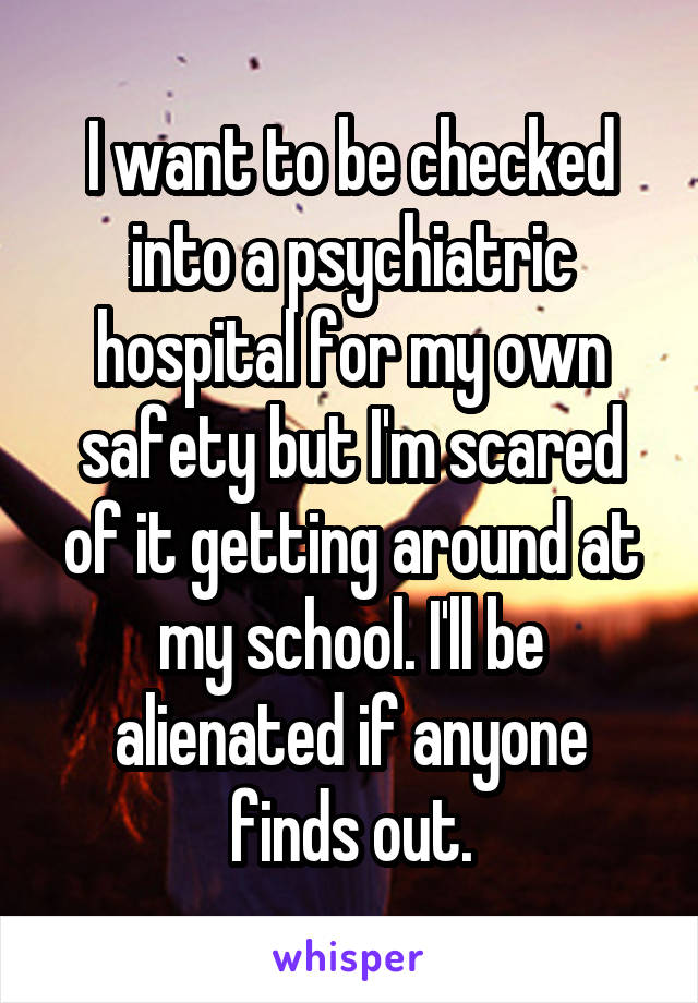 I want to be checked into a psychiatric hospital for my own safety but I'm scared of it getting around at my school. I'll be alienated if anyone finds out.