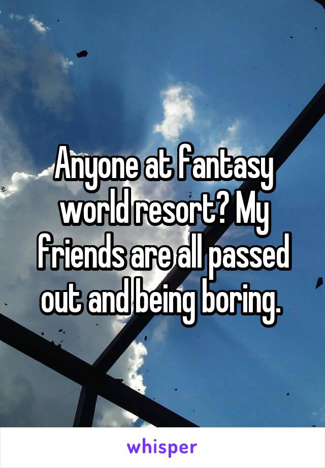 Anyone at fantasy world resort? My friends are all passed out and being boring. 