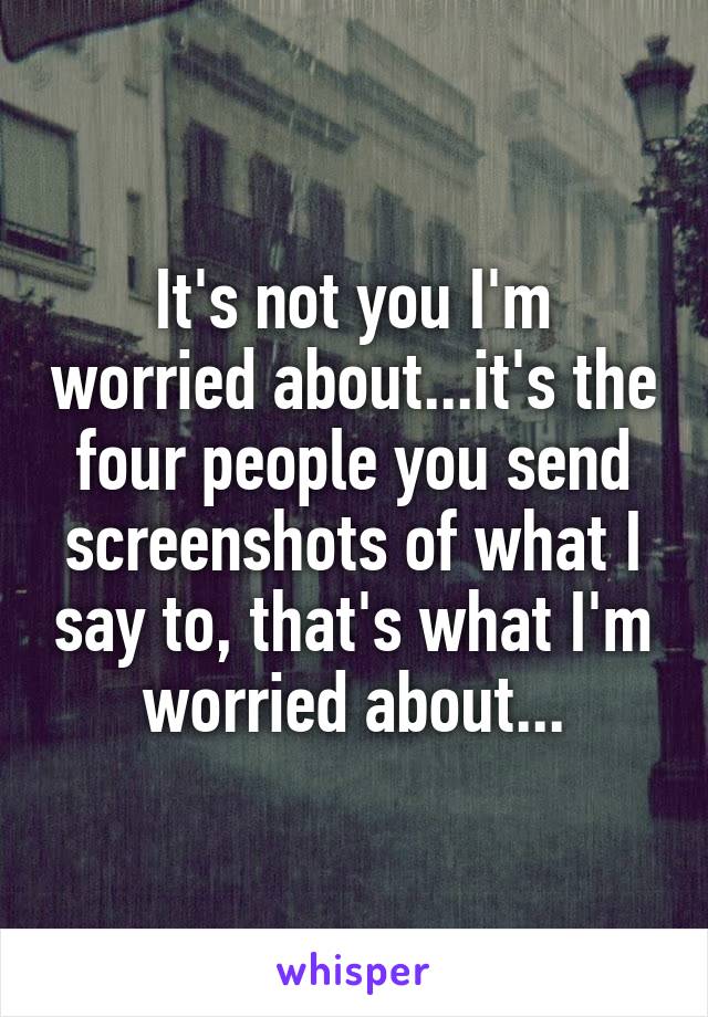 It's not you I'm worried about...it's the four people you send screenshots of what I say to, that's what I'm worried about...