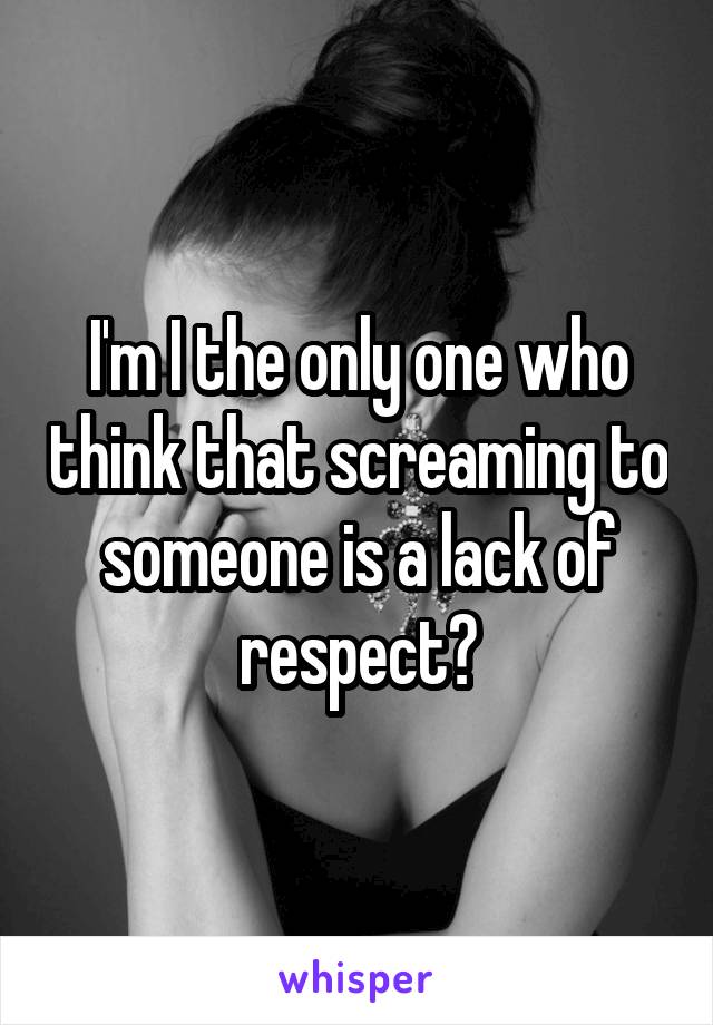 I'm I the only one who think that screaming to someone is a lack of respect?