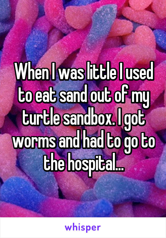 When I was little I used to eat sand out of my turtle sandbox. I got worms and had to go to the hospital...