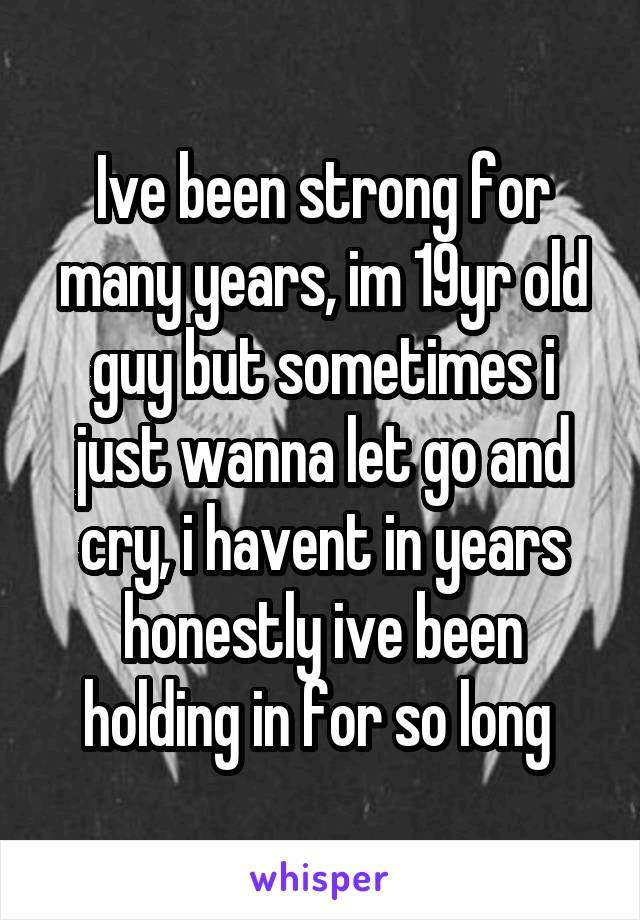 Ive been strong for many years, im 19yr old guy but sometimes i just wanna let go and cry, i havent in years honestly ive been holding in for so long 