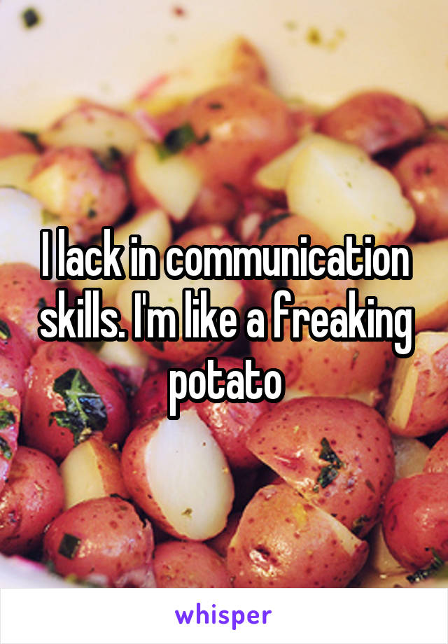 I lack in communication skills. I'm like a freaking potato