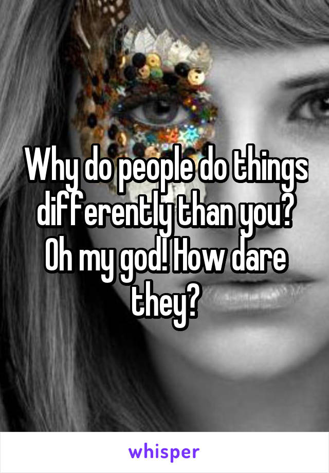 Why do people do things differently than you? Oh my god! How dare they?
