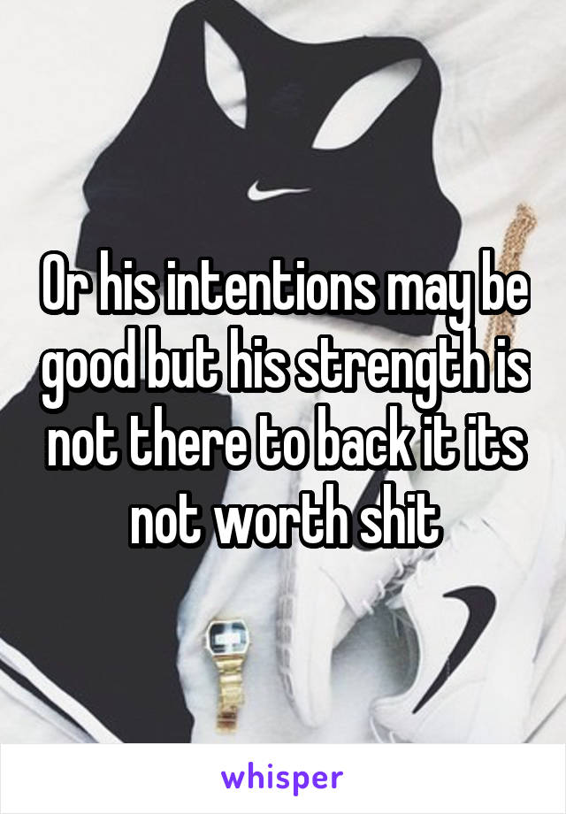 Or his intentions may be good but his strength is not there to back it its not worth shit