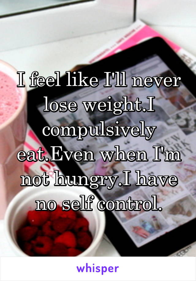 I feel like I'll never lose weight.I compulsively eat.Even when I'm not hungry.I have no self control.