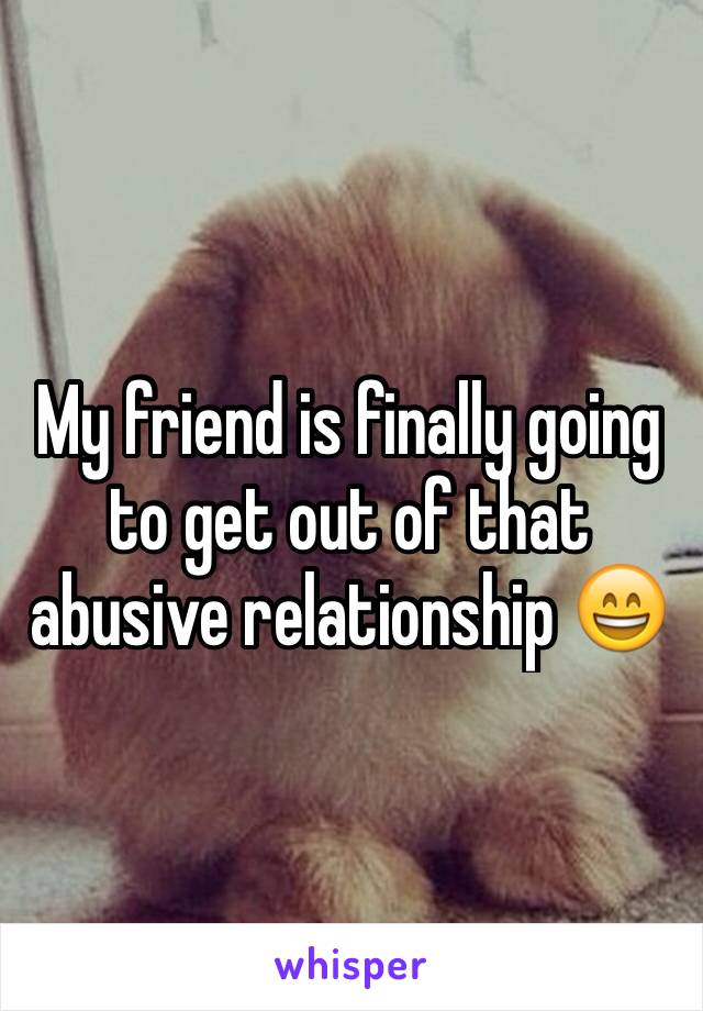 My friend is finally going to get out of that abusive relationship 😄