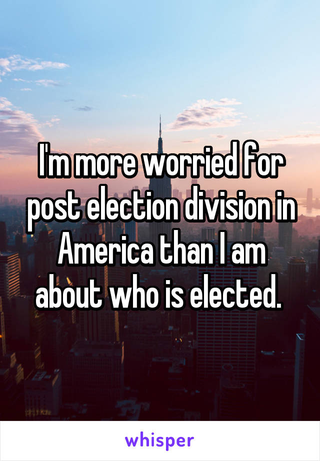 I'm more worried for post election division in America than I am about who is elected. 