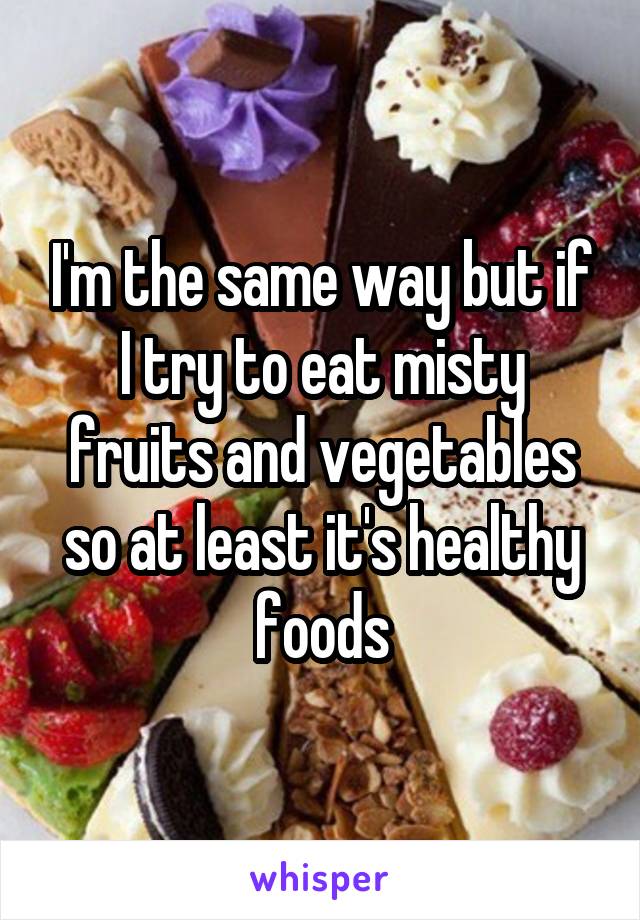 I'm the same way but if I try to eat misty fruits and vegetables so at least it's healthy foods