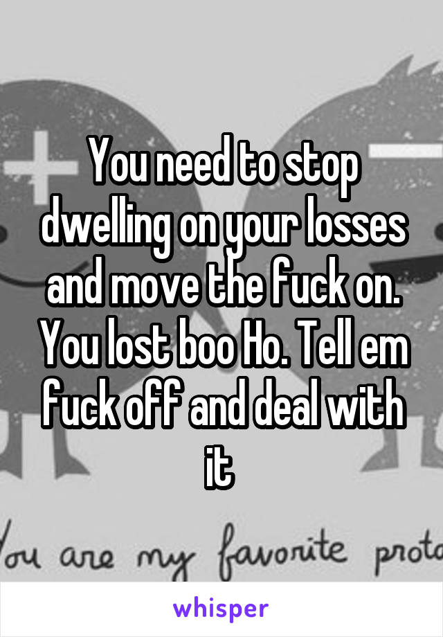 You need to stop dwelling on your losses and move the fuck on. You lost boo Ho. Tell em fuck off and deal with it 