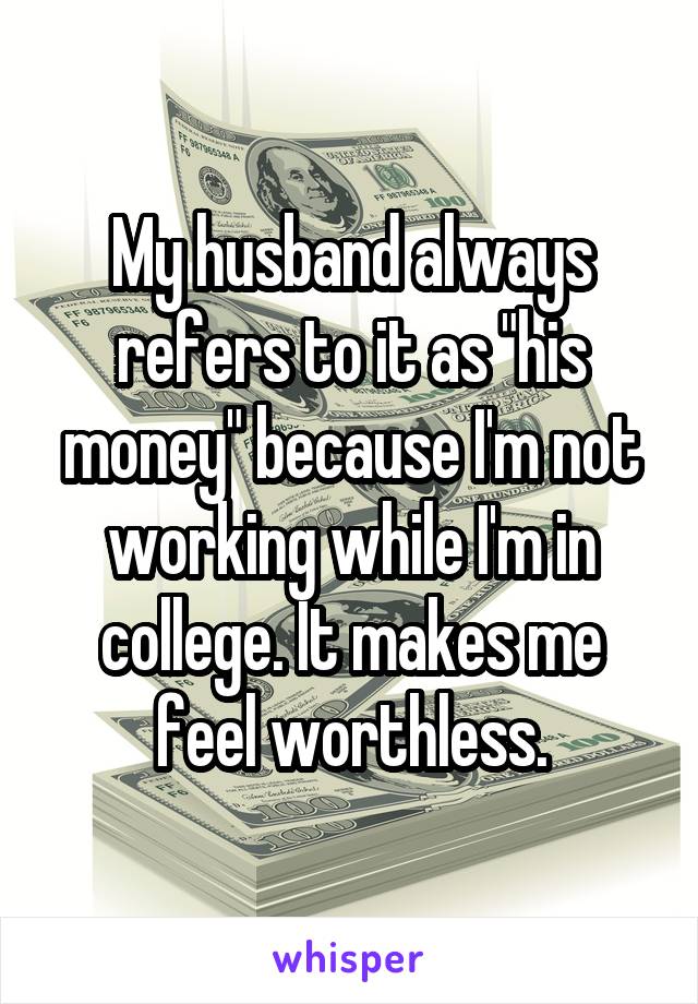 My husband always refers to it as "his money" because I'm not working while I'm in college. It makes me feel worthless.