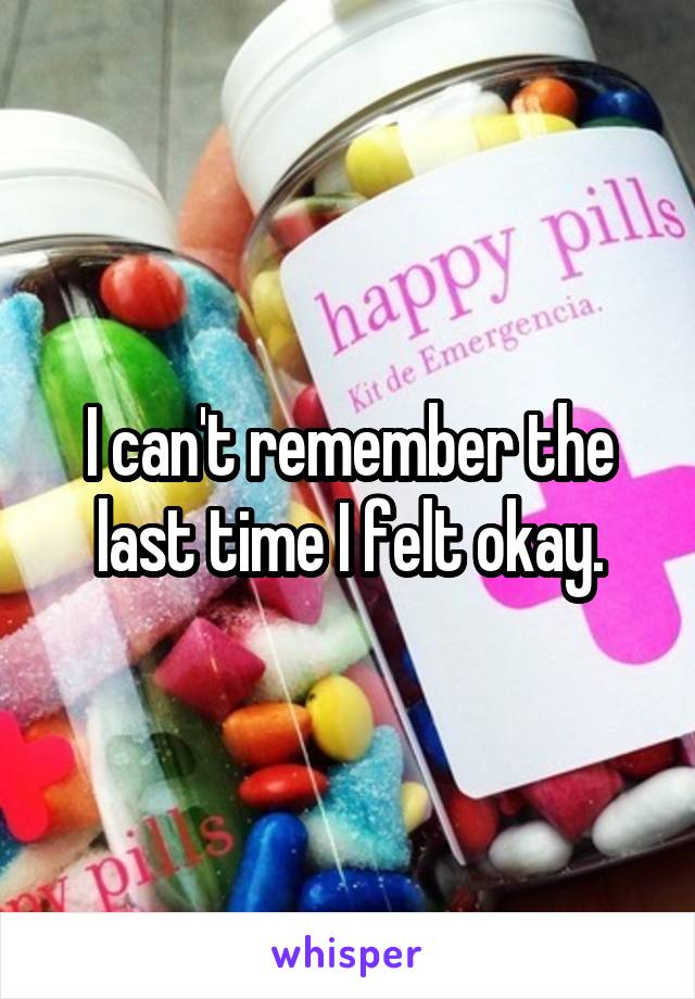 I can't remember the last time I felt okay.