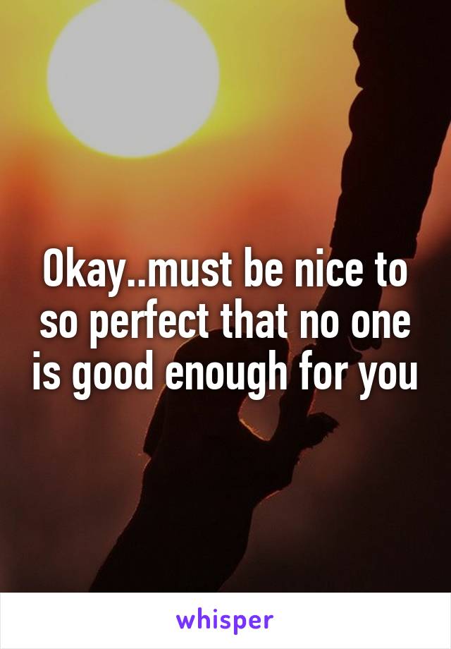 Okay..must be nice to so perfect that no one is good enough for you