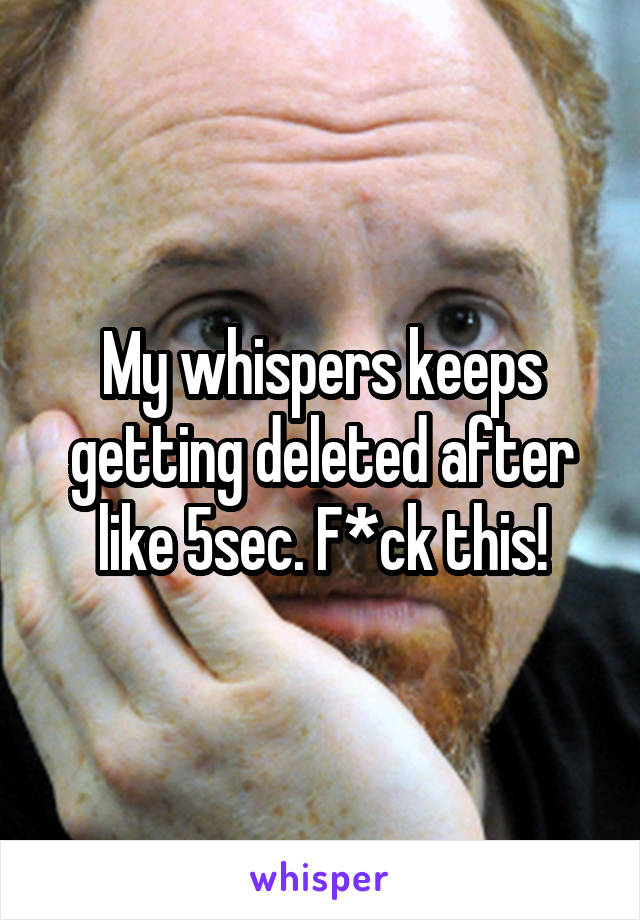 My whispers keeps getting deleted after like 5sec. F*ck this!