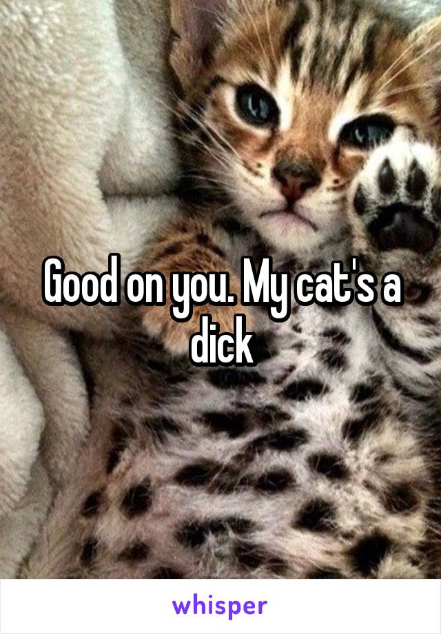 Good on you. My cat's a dick