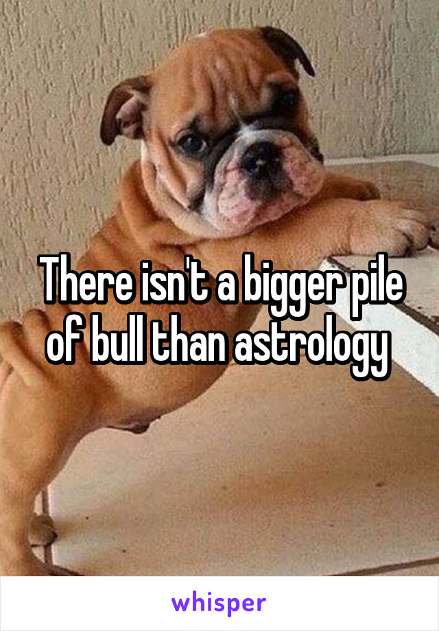 There isn't a bigger pile of bull than astrology 