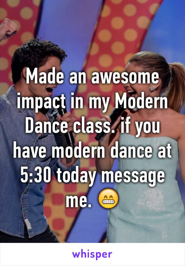 Made an awesome impact in my Modern Dance class. if you have modern dance at 5:30 today message me. 😁