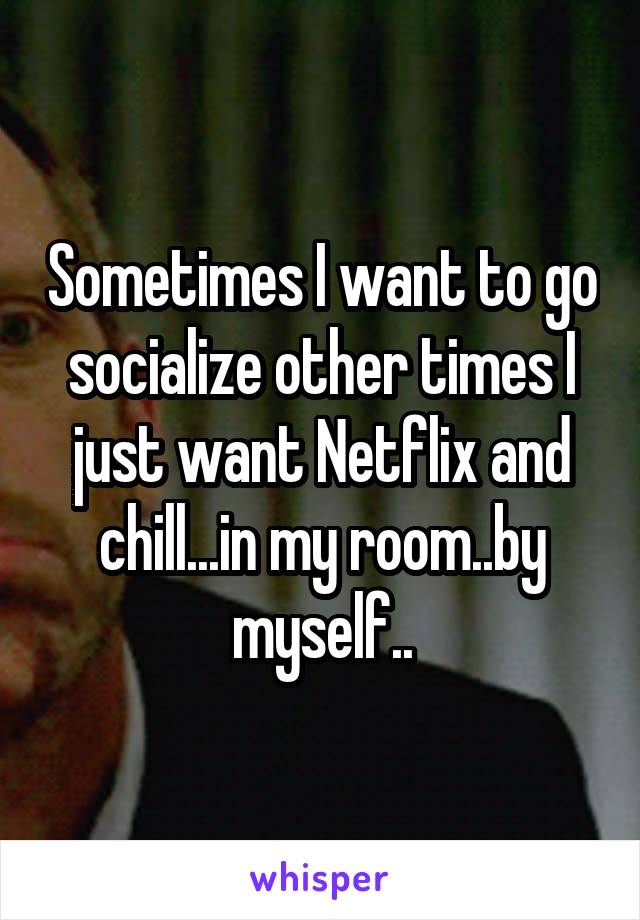 Sometimes I want to go socialize other times I just want Netflix and chill...in my room..by myself..