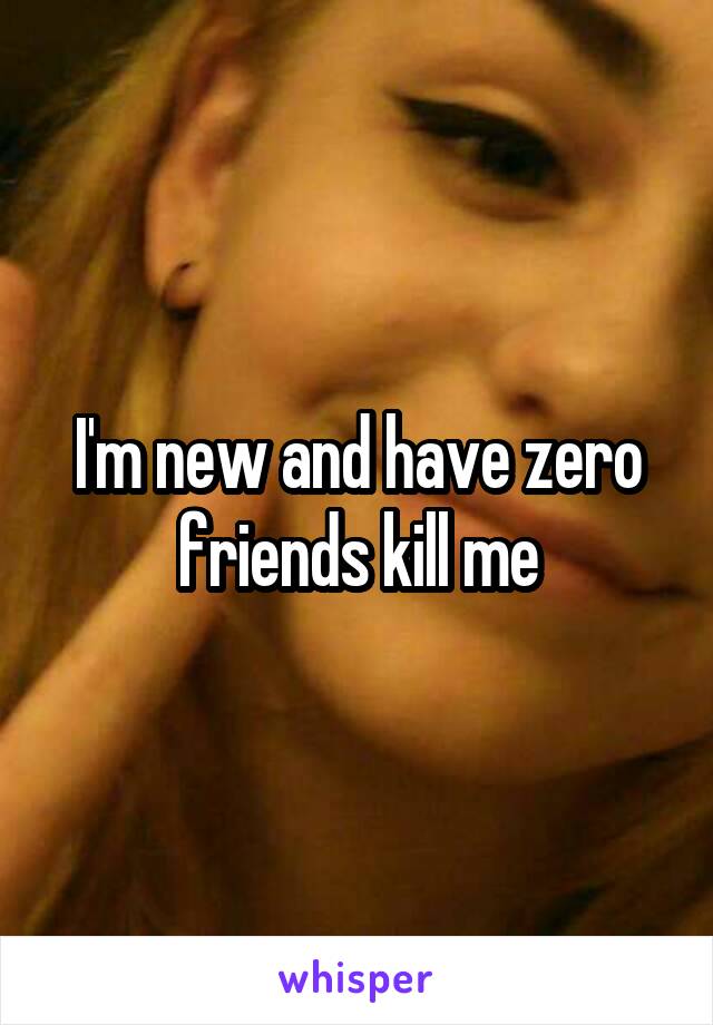I'm new and have zero friends kill me