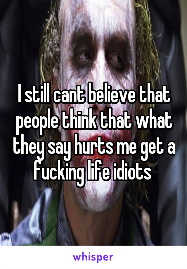 I still cant believe that people think that what they say hurts me get a fucking life idiots 