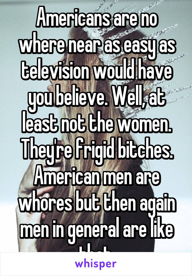 Americans are no where near as easy as television would have you believe. Well, at least not the women. They're frigid bitches. American men are whores but then again men in general are like that.