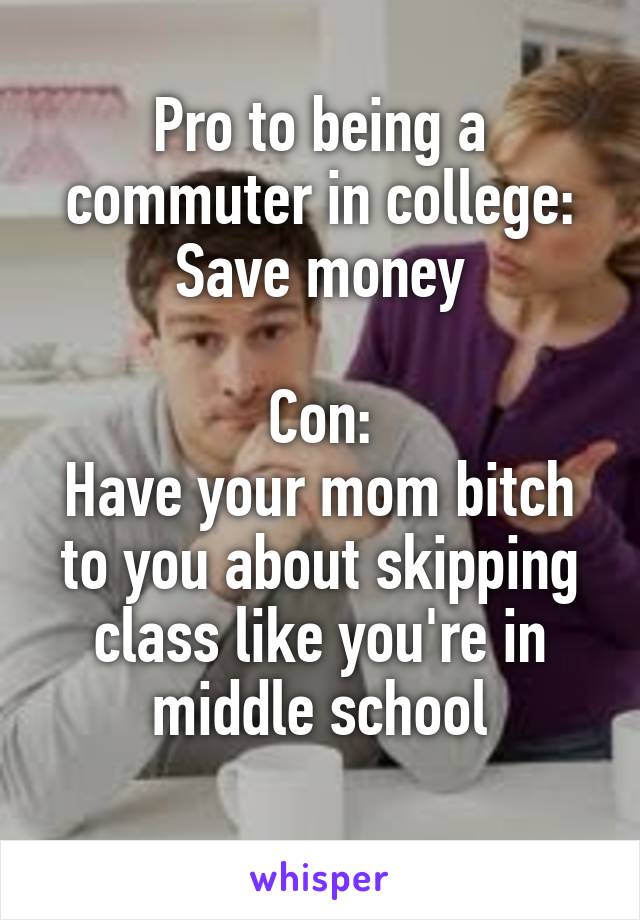 Pro to being a commuter in college: Save money

Con:
Have your mom bitch to you about skipping class like you're in middle school
