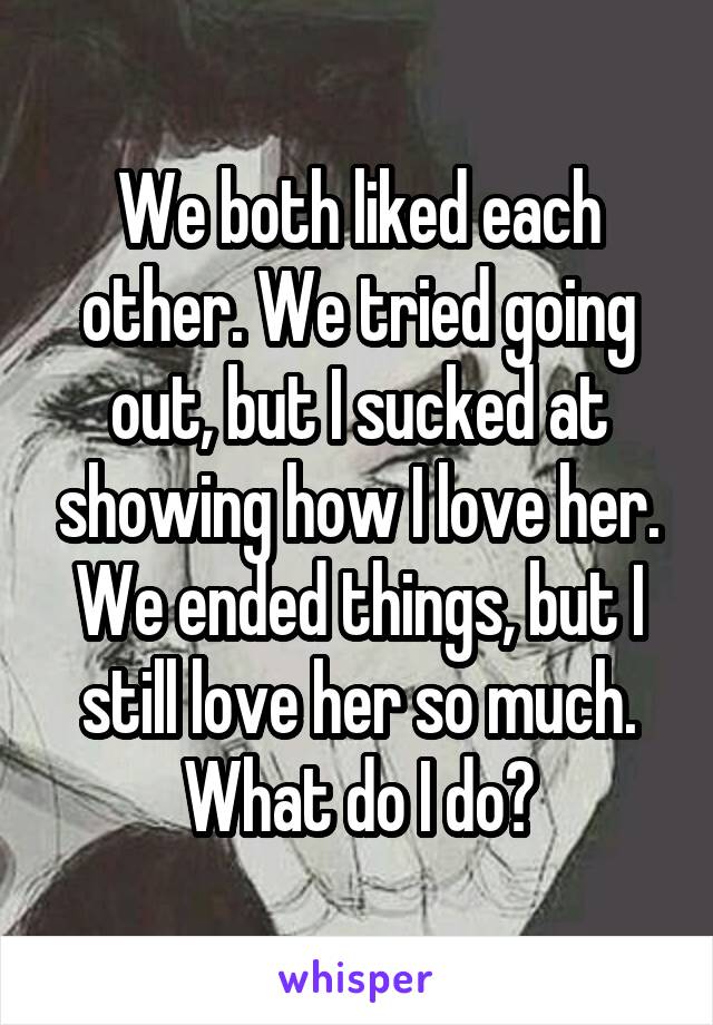 We both liked each other. We tried going out, but I sucked at showing how I love her. We ended things, but I still love her so much. What do I do?