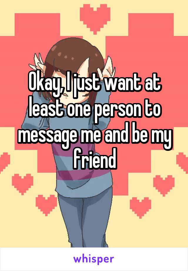 Okay, I just want at least one person to message me and be my friend

