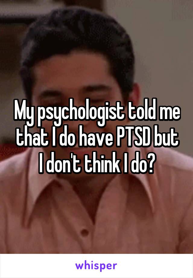 My psychologist told me that I do have PTSD but I don't think I do?