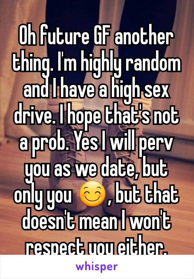 Oh future GF another thing. I'm highly random and I have a high sex drive. I hope that's not a prob. Yes I will perv you as we date, but only you 😊, but that doesn't mean I won't respect you either.