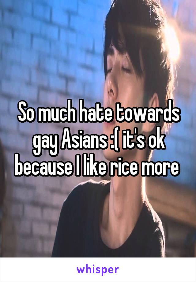 So much hate towards gay Asians :( it's ok because I like rice more 