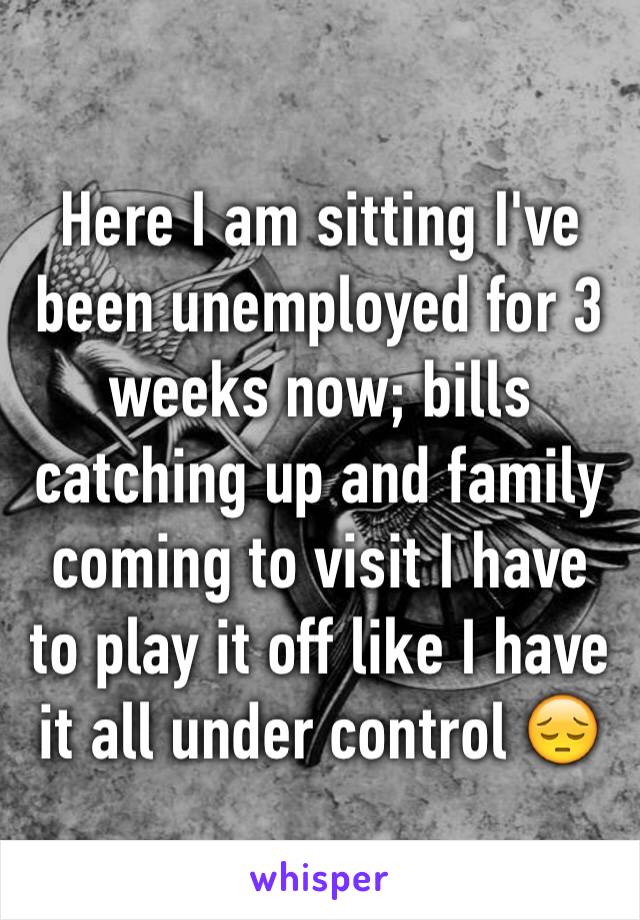 Here I am sitting I've been unemployed for 3 weeks now; bills catching up and family coming to visit I have to play it off like I have it all under control 😔