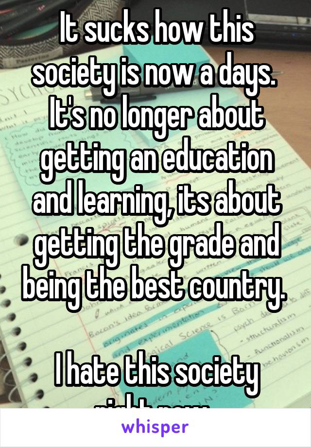It sucks how this society is now a days. 
It's no longer about getting an education and learning, its about getting the grade and being the best country. 

I hate this society right now. 