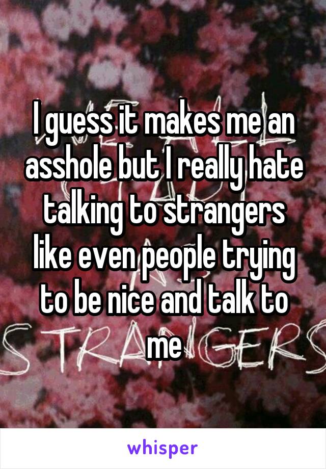 I guess it makes me an asshole but I really hate talking to strangers like even people trying to be nice and talk to me