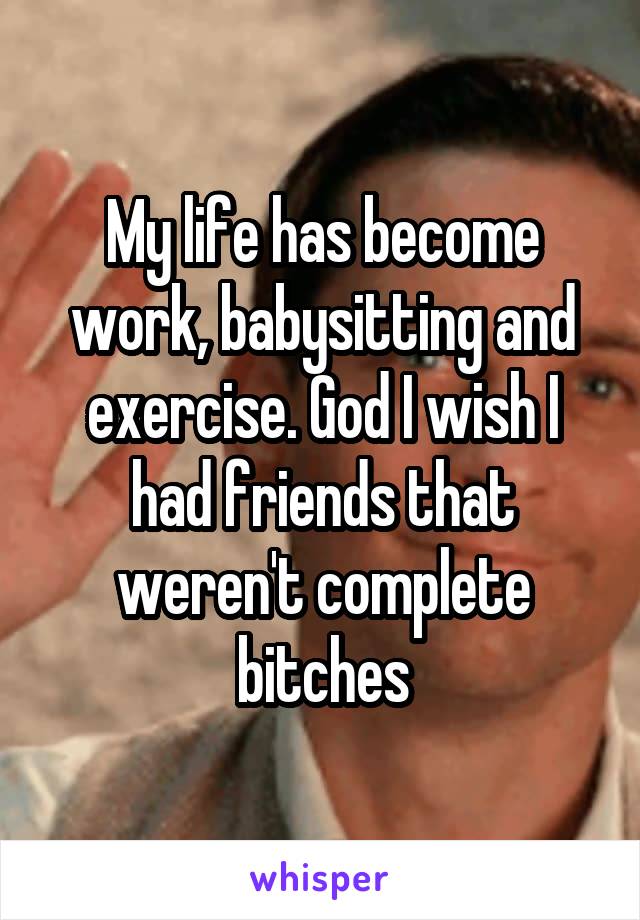 My life has become work, babysitting and exercise. God I wish I had friends that weren't complete bitches